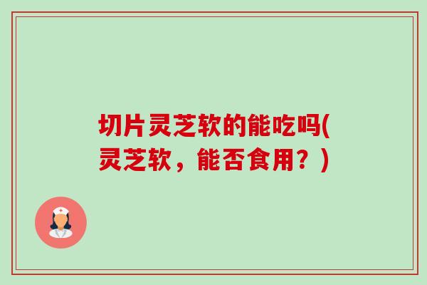 切片灵芝软的能吃吗(灵芝软，能否食用？)