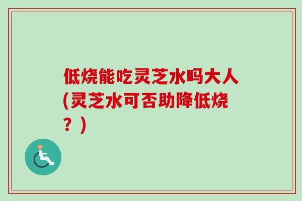 低烧能吃灵芝水吗大人(灵芝水可否助降低烧?) 低烧能吃灵芝水吗大人(灵芝水可否助降低烧?)