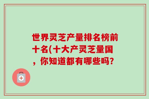 世界灵芝产量排名榜前十名(十大产灵芝量国,你知道都有哪些吗? 世界灵芝产量排名榜前十名(十大产灵芝量国,你知道都有哪些吗?