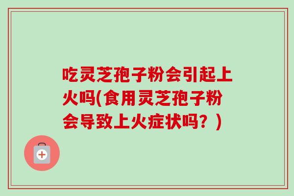 吃灵芝孢子粉会引起上火吗(食用灵芝孢子粉会导致上火症状吗?) 吃灵芝孢子粉会引起上火吗(食用灵芝孢子粉会导致上火症状吗?)