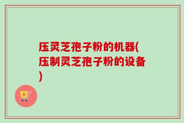 压灵芝孢子粉的机器(压制灵芝孢子粉的设备) 压灵芝孢子粉的机器(压制灵芝孢子粉的设备)