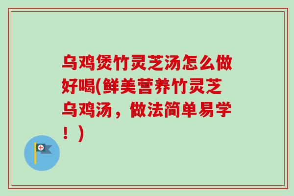 乌鸡煲竹灵芝汤怎么做好喝(鲜美营养竹灵芝乌鸡汤,做法简单易学!) 乌鸡煲竹灵芝汤怎么做好喝(鲜美营养竹灵芝乌鸡汤,做法简单易学!)