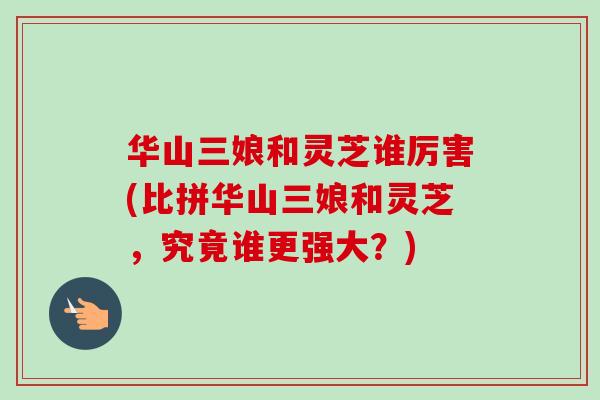 华山三娘和灵芝谁厉害(比拼华山三娘和灵芝,究竟谁更强大?) 华山三娘和灵芝谁厉害(比拼华山三娘和灵芝,究竟谁更强大?)