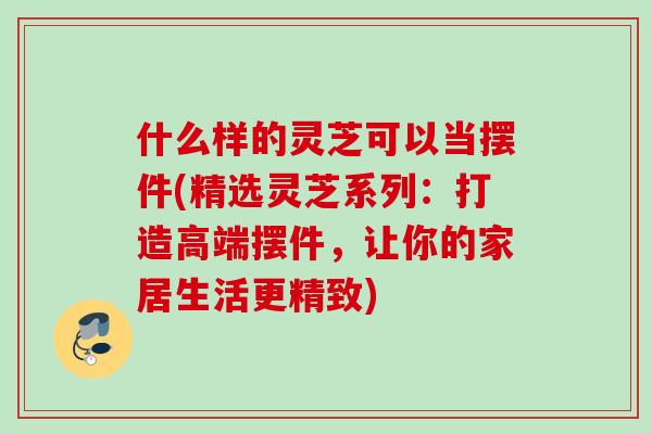 什么样的灵芝可以当摆件(精选灵芝系列:打造高端摆件,让你的家居生活更精致) 什么样的灵芝可以当摆件(精选灵芝系列:打造高端摆件,让你的家居生活更精致)