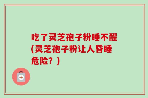 吃了灵芝孢子粉睡不醒(灵芝孢子粉让人昏睡危险?) 吃了灵芝孢子粉睡不醒(灵芝孢子粉让人昏睡危险?)