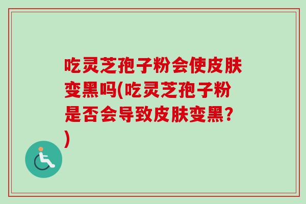 吃灵芝孢子粉会使变黑吗(吃灵芝孢子粉是否会导致变黑?) 吃灵芝孢子粉会使变黑吗(吃灵芝孢子粉是否会导致变黑?)