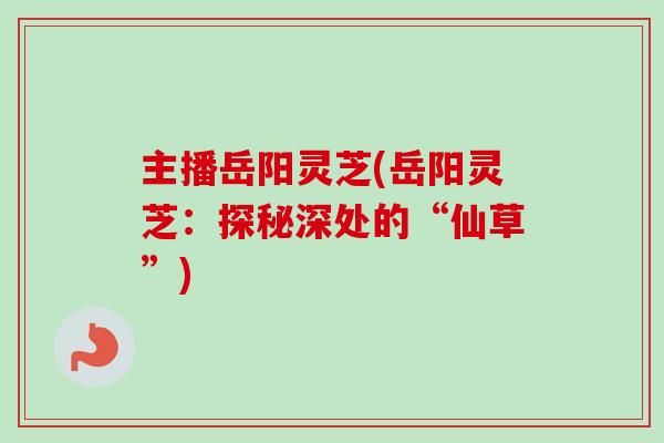 主播岳阳灵芝(岳阳灵芝:探秘深处的“仙草”) 主播岳阳灵芝(岳阳灵芝:探秘深处的“仙草”)