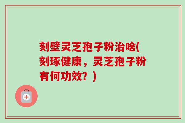 刻壁灵芝孢子粉啥(刻琢健康,灵芝孢子粉有何功效?) 刻壁灵芝孢子粉啥(刻琢健康,灵芝孢子粉有何功效?)