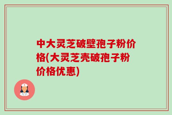 中大灵芝破壁孢子粉价格(大灵芝壳破孢子粉价格优惠) 中大灵芝破壁孢子粉价格(大灵芝壳破孢子粉价格优惠)
