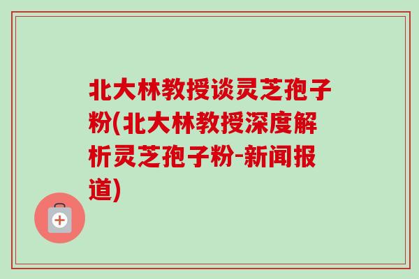 北大林教授谈灵芝孢子粉(北大林教授深度解析灵芝孢子粉-新闻报道) 北大林教授谈灵芝孢子粉(北大林教授深度解析灵芝孢子粉-新闻报道)