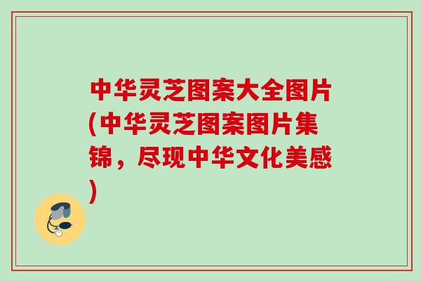 中华灵芝图案大全图片(中华灵芝图案图片集锦,尽现中华文化美感) 中华灵芝图案大全图片(中华灵芝图案图片集锦,尽现中华文化美感)