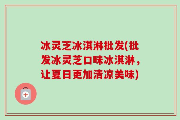 冰灵芝冰淇淋批发(批发冰灵芝口味冰淇淋,让夏日更加清凉美味) 冰灵芝冰淇淋批发(批发冰灵芝口味冰淇淋,让夏日更加清凉美味)