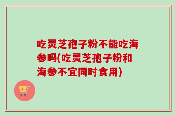 吃灵芝孢子粉不能吃海参吗(吃灵芝孢子粉和海参不宜同时食用) 吃灵芝孢子粉不能吃海参吗(吃灵芝孢子粉和海参不宜同时食用)