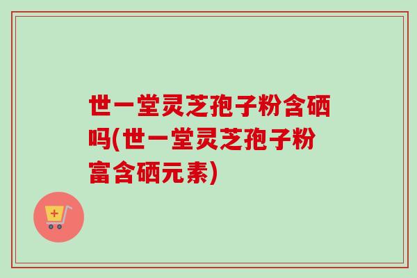 世一堂灵芝孢子粉含硒吗(世一堂灵芝孢子粉富含硒元素) 世一堂灵芝孢子粉含硒吗(世一堂灵芝孢子粉富含硒元素)