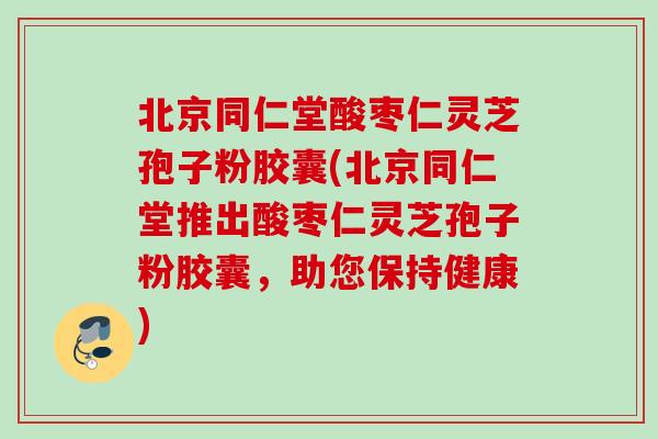 北京同仁堂酸枣仁灵芝孢子粉胶囊(北京同仁堂推出酸枣仁灵芝孢子粉胶囊,助您保持健康) 北京同仁堂酸枣仁灵芝孢子粉胶囊(北京同仁堂推出酸枣仁灵芝孢子粉胶囊,助您保持健康)
