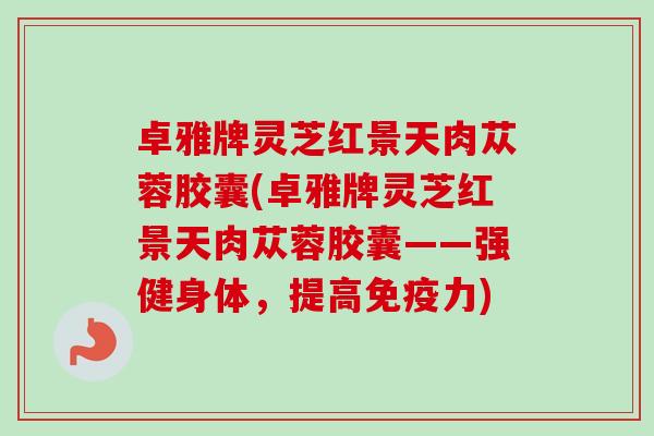 卓雅牌灵芝红景天肉苁蓉胶囊(卓雅牌灵芝红景天肉苁蓉胶囊——强健身体，提高免疫力)