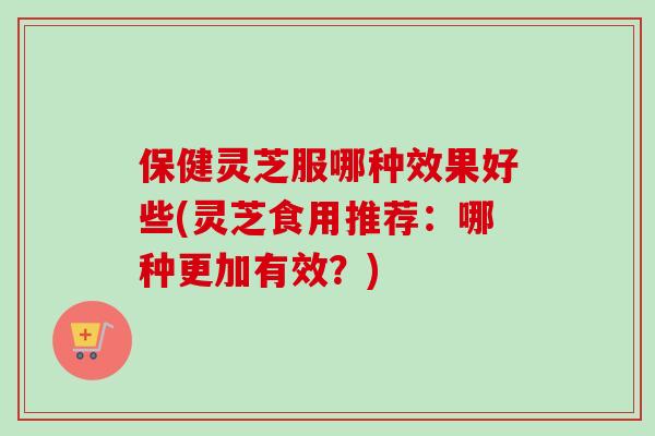 保健灵芝服哪种效果好些(灵芝食用推荐：哪种更加有效？)