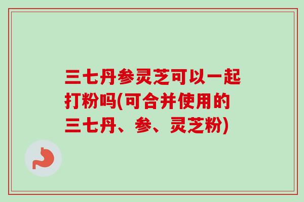 三七丹参灵芝可以一起打粉吗(可合并使用的三七丹、参、灵芝粉) 三七丹参灵芝可以一起打粉吗(可合并使用的三七丹、参、灵芝粉)
