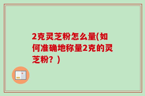 2克灵芝粉怎么量(如何准确地称量2克的灵芝粉?) 2克灵芝粉怎么量(如何准确地称量2克的灵芝粉?)