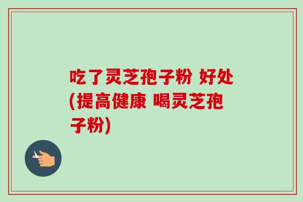 吃了灵芝孢子粉 好处(提高健康 喝灵芝孢子粉) 吃了灵芝孢子粉 好处(提高健康 喝灵芝孢子粉)
