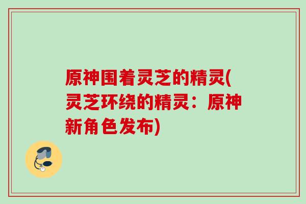 原神围着灵芝的精灵(灵芝环绕的精灵:原神新角色发布) 原神围着灵芝的精灵(灵芝环绕的精灵:原神新角色发布)