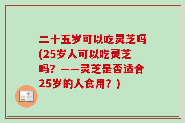 二十五岁可以吃灵芝吗(25岁人可以吃灵芝吗？——灵芝是否适合25岁的人食用？)