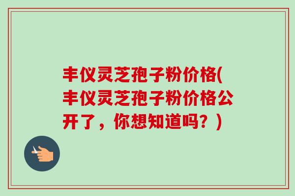 丰仪灵芝孢子粉价格(丰仪灵芝孢子粉价格公开了,你想知道吗?) 丰仪灵芝孢子粉价格(丰仪灵芝孢子粉价格公开了,你想知道吗?)