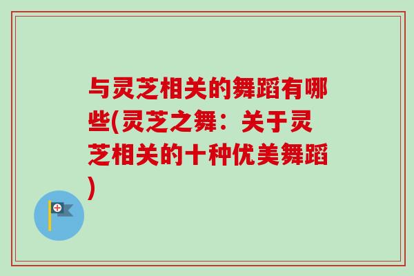 与灵芝相关的舞蹈有哪些(灵芝之舞:关于灵芝相关的十种优美舞蹈) 与灵芝相关的舞蹈有哪些(灵芝之舞:关于灵芝相关的十种优美舞蹈)