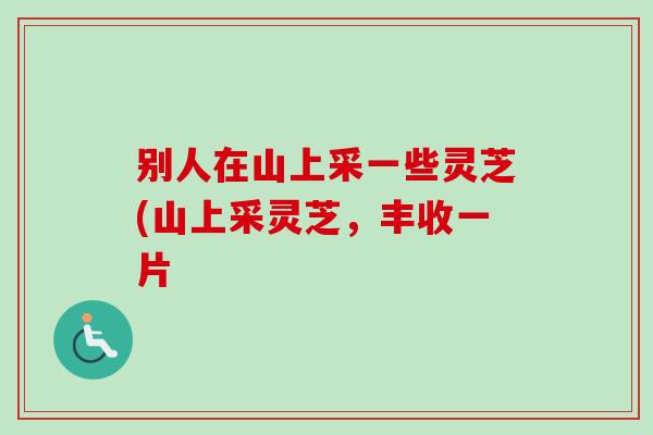 别人在山上采一些灵芝(山上采灵芝,丰收一片 别人在山上采一些灵芝(山上采灵芝,丰收一片