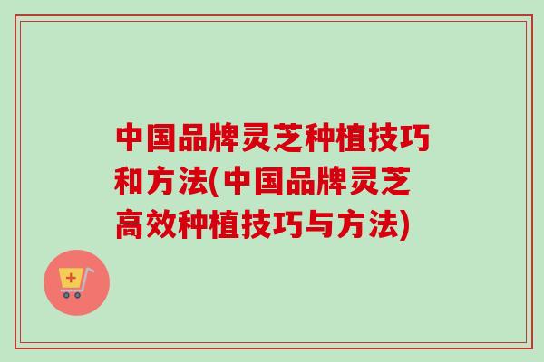 中国品牌灵芝种植技巧和方法(中国品牌灵芝高效种植技巧与方法)