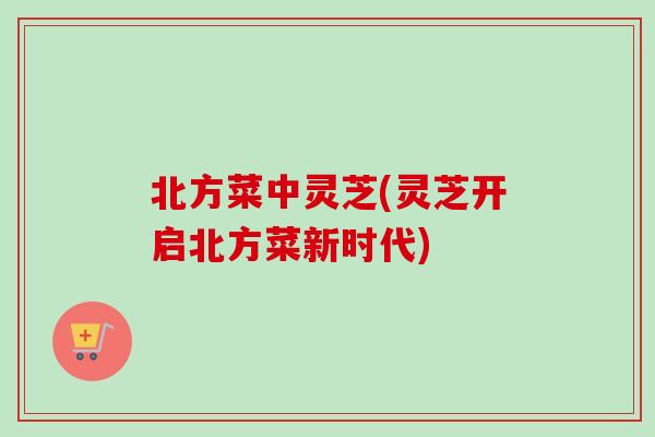 北方菜中灵芝(灵芝开启北方菜新时代)