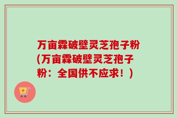 万亩霖破壁灵芝孢子粉(万亩霖破壁灵芝孢子粉:全国供不应求!) 万亩霖破壁灵芝孢子粉(万亩霖破壁灵芝孢子粉:全国供不应求!)