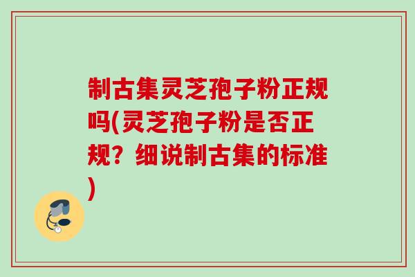 制古集灵芝孢子粉正规吗(灵芝孢子粉是否正规?细说制古集的标准) 制古集灵芝孢子粉正规吗(灵芝孢子粉是否正规?细说制古集的标准)