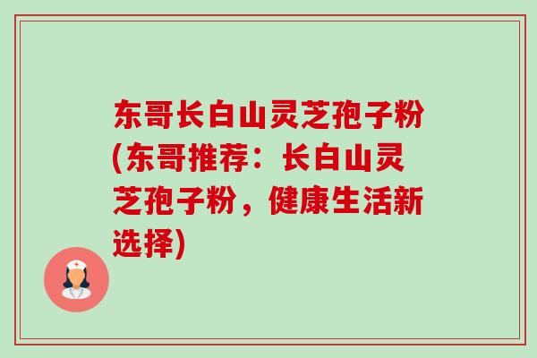 东哥长白山灵芝孢子粉(东哥推荐:长白山灵芝孢子粉,健康生活新选择) 东哥长白山灵芝孢子粉(东哥推荐:长白山灵芝孢子粉,健康生活新选择)