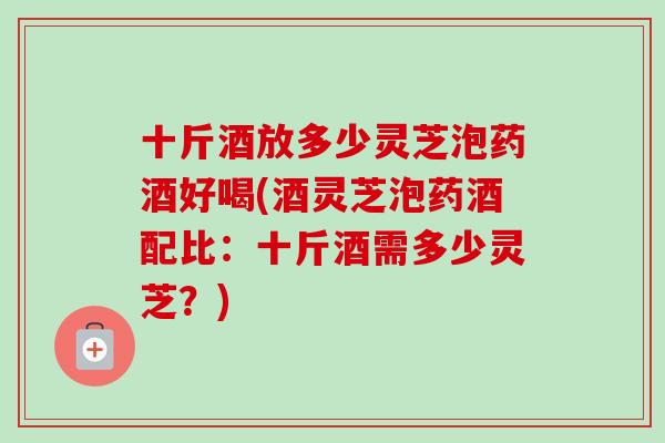 十斤酒放多少灵芝泡药酒好喝(酒灵芝泡药酒配比：十斤酒需多少灵芝？)