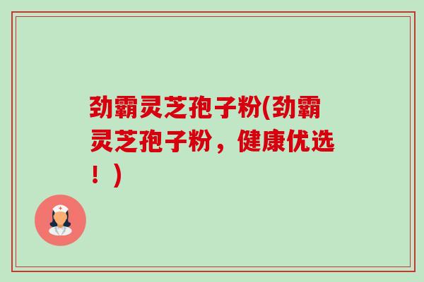 劲霸灵芝孢子粉(劲霸灵芝孢子粉，健康优选！)