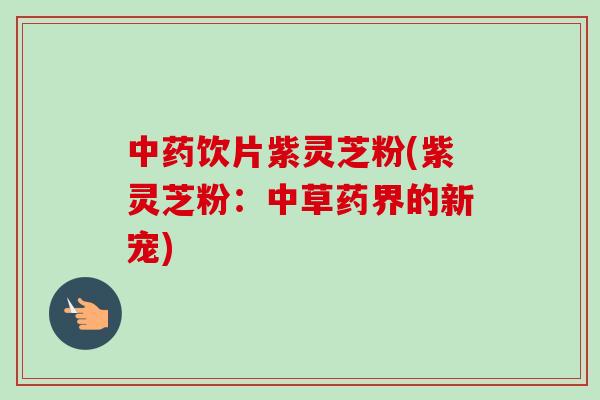 饮片紫灵芝粉(紫灵芝粉:中草药界的新宠) 饮片紫灵芝粉(紫灵芝粉:中草药界的新宠)