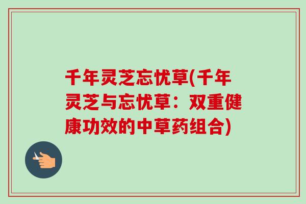 千年灵芝忘忧草(千年灵芝与忘忧草:双重健康功效的中草药组合) 千年灵芝忘忧草(千年灵芝与忘忧草:双重健康功效的中草药组合)