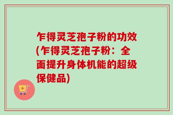 乍得灵芝孢子粉的功效(乍得灵芝孢子粉：全面提升身体机能的超级保健品)