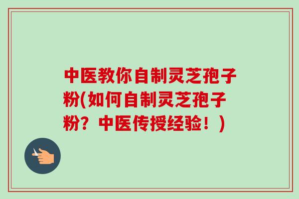 中医教你自制灵芝孢子粉(如何自制灵芝孢子粉?中医传授经验!) 中医教你自制灵芝孢子粉(如何自制灵芝孢子粉?中医传授经验!)