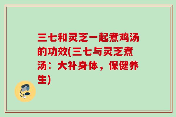 三七和灵芝一起煮鸡汤的功效(三七与灵芝煮汤:大补身体,保健养生) 三七和灵芝一起煮鸡汤的功效(三七与灵芝煮汤:大补身体,保健养生)