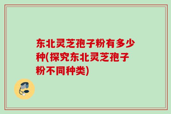 东北灵芝孢子粉有多少种(探究东北灵芝孢子粉不同种类)