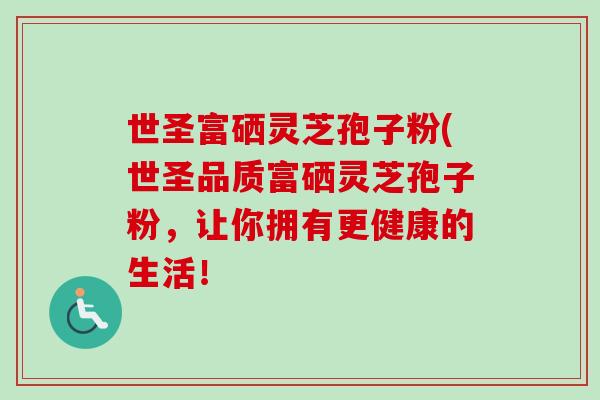世圣富硒灵芝孢子粉(世圣品质富硒灵芝孢子粉,让你拥有更健康的生活! 世圣富硒灵芝孢子粉(世圣品质富硒灵芝孢子粉,让你拥有更健康的生活!