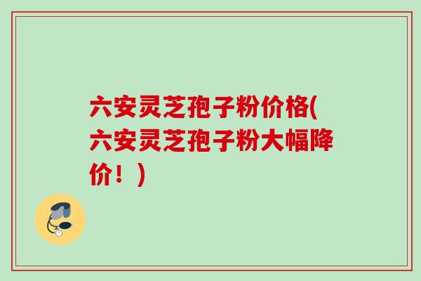 六安灵芝孢子粉价格(六安灵芝孢子粉大幅降价!) 六安灵芝孢子粉价格(六安灵芝孢子粉大幅降价!)