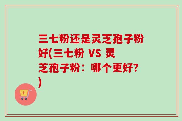 三七粉还是灵芝孢子粉好(三七粉 VS 灵芝孢子粉：哪个更好？)