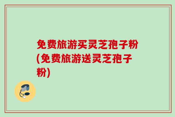 免费旅游买灵芝孢子粉(免费旅游送灵芝孢子粉)