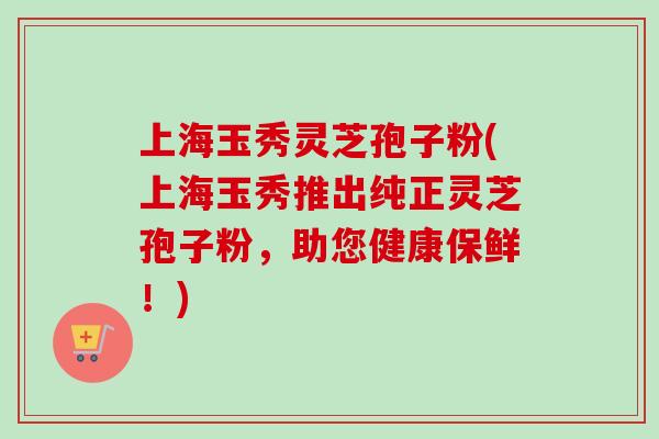 上海玉秀灵芝孢子粉(上海玉秀推出纯正灵芝孢子粉,助您健康保鲜!) 上海玉秀灵芝孢子粉(上海玉秀推出纯正灵芝孢子粉,助您健康保鲜!)