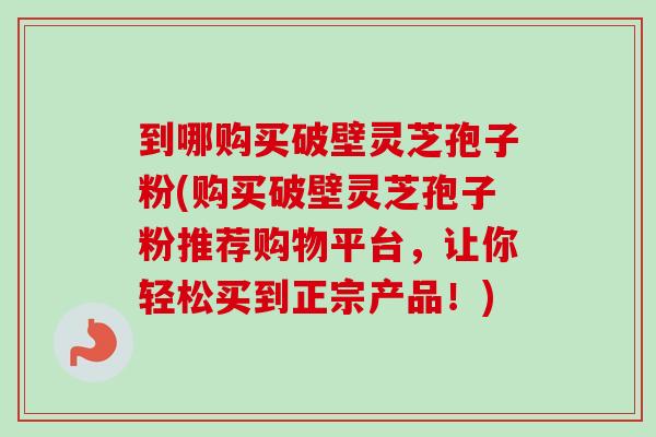 到哪购买破壁灵芝孢子粉(购买破壁灵芝孢子粉推荐购物平台，让你轻松买到正宗产品！)