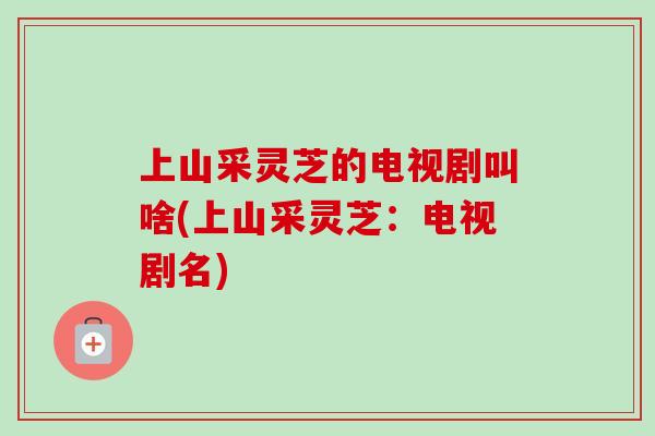 上山采灵芝的电视剧叫啥(上山采灵芝:电视剧名) 上山采灵芝的电视剧叫啥(上山采灵芝:电视剧名)