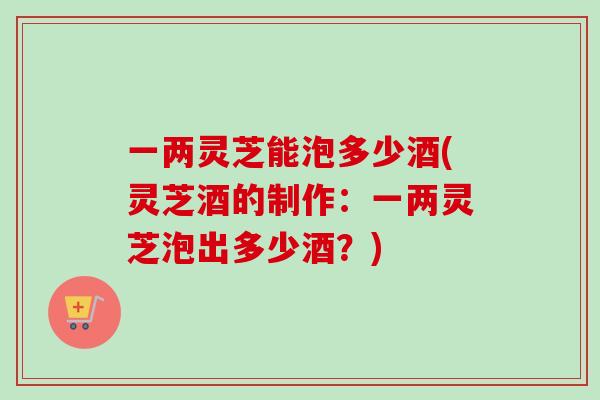 一两灵芝能泡多少酒(灵芝酒的制作:一两灵芝泡出多少酒?) 一两灵芝能泡多少酒(灵芝酒的制作:一两灵芝泡出多少酒?)